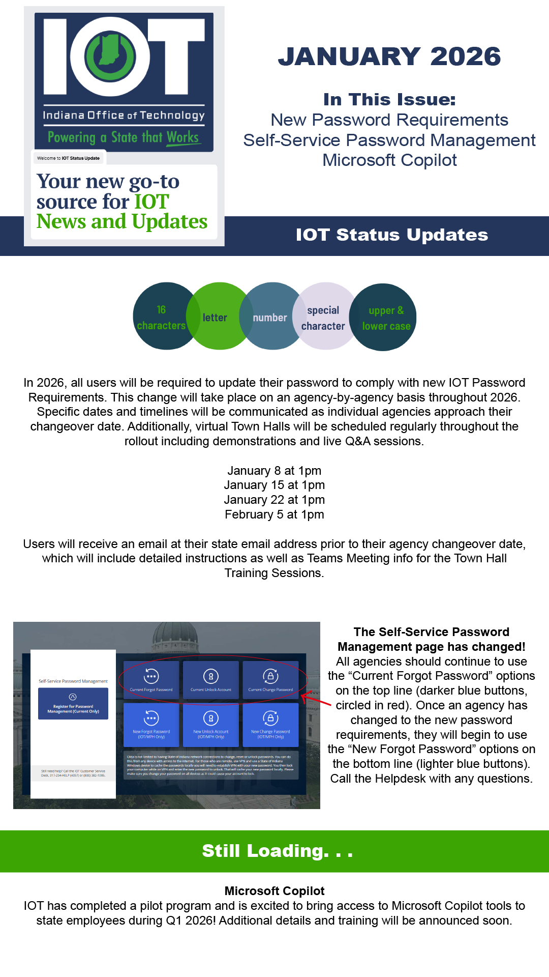 In 2026, all users will be required to update their password to comply with new IOT Password Requirements. This change will take place on an agency-by-agency basis throughout 2026. Specific dates and timelines will be communicated as individual agencies approach their changeover date. Additionally, virtual Town Halls will be scheduled regularly throughout the rollout including demonstrations and live Q&A sessions.  January 8 at 1pm January 15 at 1pm January 22​ at 1pm February 5 at 1pm  Users will receive an email at their state email address prior to their agency changeover date, which will include detailed instructions as well as Teams Meeting info for the Town Hall Training Sessions. The Self-Service Password Management page has changed! All agencies should continue to use the &ldquo;Current Forgot Password&rdquo; options on the top line (darker blue buttons, circled in red). Once an agency has changed to the new password requirements, they will begin to use the &ldquo;New Forgot Password&rdquo; options on the bottom line (lighter blue buttons). Call the Helpdesk with any questions. Microsoft Copilot IOT has completed a pilot program and is excited to bring access to Microsoft Copilot tools to state employees during Q1 2026! Additional details and training will be announced soon. 